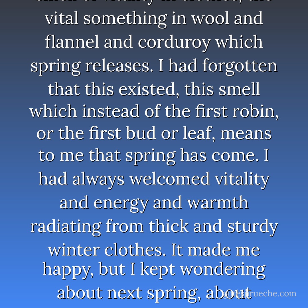 Someone knocked me down; I pushed Brinker over a small slope; someone was trying to tackle me from behind. Everywhere there was the smell of vitality in clothes, the vital something in wool and flannel and corduroy which spring releases. I had forgotten that this existed, this smell which instead of the first robin, or the first bud or leaf, means to me that spring has come. I had always welcomed vitality and energy and warmth radiating from thick and sturdy winter clothes. It made me happy, but I kept wondering about next spring, about whether khaki, or suntans or whatever the uniform of the season was, had this aura of promise in it. I felt fairly sure it didn't. - John Knowles