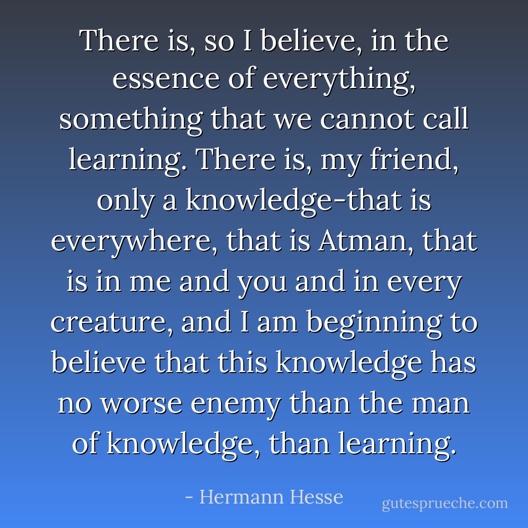 There is, so I believe, in the essence of everything, something that we cannot call learning. There is, my friend, only a knowledge-that is everywhere, that is Atman, that is in me and you and in every creature, and I am beginning to believe that this knowledge has no worse enemy than the man of knowledge, than learning. - Hermann Hesse