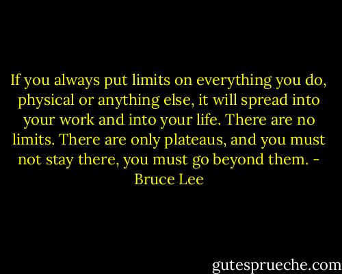 If you always put limits on everything you do, physical or anything else, it will spread into your work and into your life. There are no limits. There are only plateaus, and you must not stay there, you must go beyond them. - Bruce Lee