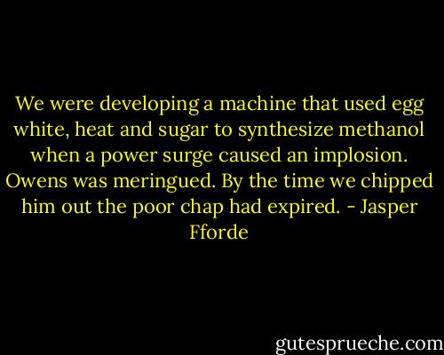 We were developing a machine that used egg white, heat and sugar to synthesize methanol when a power surge caused an implosion. Owens was meringued. By the time we chipped him out the poor chap had expired. - Jasper Fforde