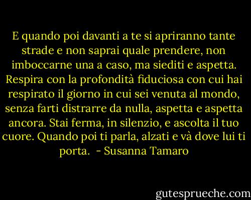 E quando poi davanti a te si apriranno tante strade e non saprai quale prendere, non imboccarne una a caso, ma siediti e aspetta. Respira con la profondità fiduciosa con cui hai respirato il giorno in cui sei venuta al mondo, senza farti distrarre da nulla, aspetta e aspetta ancora. Stai ferma, in silenzio, e ascolta il tuo cuore. Quando poi ti parla, alzati e và dove lui ti porta.  - Susanna Tamaro