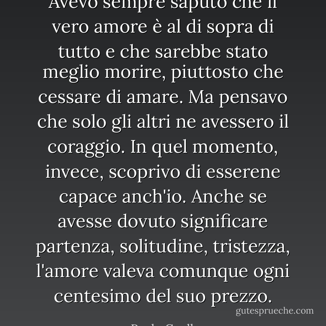 Avevo sempre saputo che il vero amore è al di sopra di tutto e che sarebbe stato meglio morire, piuttosto che cessare di amare. Ma pensavo che solo gli altri ne avessero il coraggio. In quel momento, invece, scoprivo di esserene capace anch'io. Anche se avesse dovuto significare partenza, solitudine, tristezza, l'amore valeva comunque ogni centesimo del suo prezzo. - Paulo Coelho