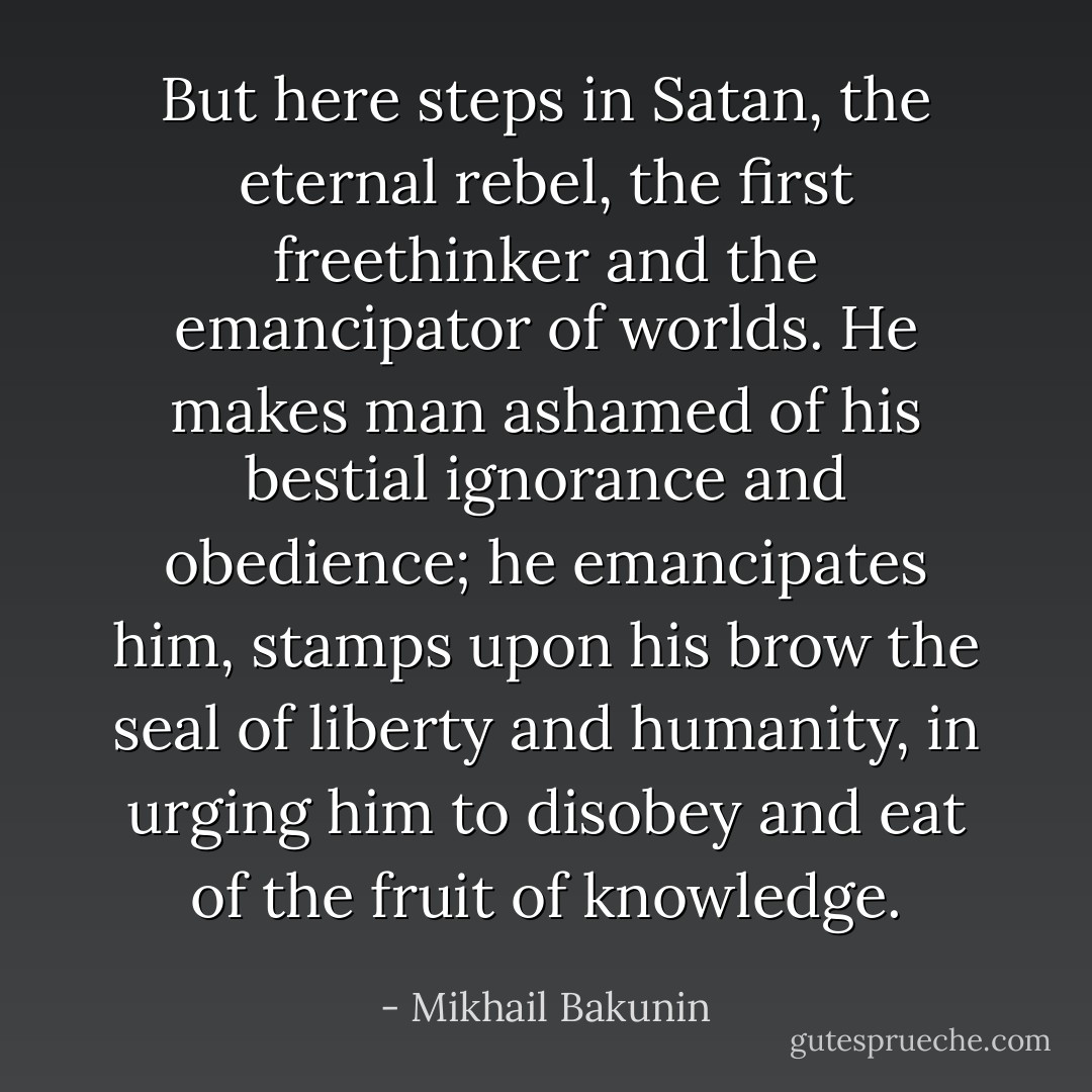 But here steps in Satan, the eternal rebel, the first freethinker and the emancipator of worlds. He makes man ashamed of his bestial ignorance and obedience; he emancipates him, stamps upon his brow the seal of liberty and humanity, in urging him to disobey and eat of the fruit of knowledge. - Mikhail Bakunin