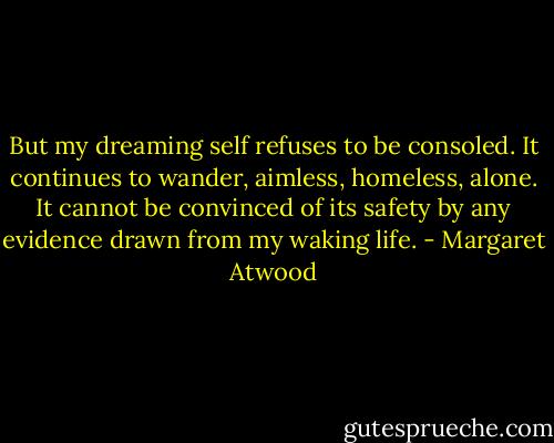 But my dreaming self refuses to be consoled. It continues to wander, aimless, homeless, alone. It cannot be convinced of its safety by any evidence drawn from my waking life. - Margaret Atwood