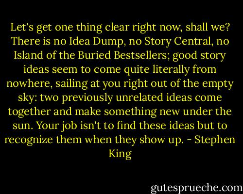 Let's get one thing clear right now, shall we? There is no Idea Dump, no Story Central, no Island of the Buried Bestsellers; good story ideas seem to come quite literally from nowhere, sailing at you right out of the empty sky: two previously unrelated ideas come together and make something new under the sun. Your job isn't to find these ideas but to recognize them when they show up. - Stephen King