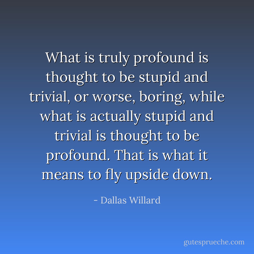 What is truly profound is thought to be stupid and trivial, or worse, boring, while what is actually stupid and trivial is thought to be profound. That is what it means to fly upside down. - Dallas Willard