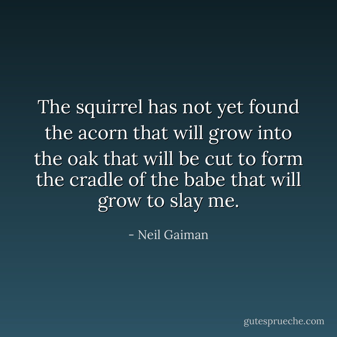 The squirrel has not yet found the acorn that will grow into the oak that will be cut to form the cradle of the babe that will grow to slay me. - Neil Gaiman
