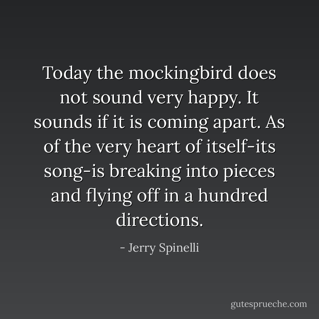 Today the mockingbird does not sound very happy. It sounds if it is coming apart. As of the very heart of itself-its song-is breaking into pieces and flying off in a hundred directions. - Jerry Spinelli