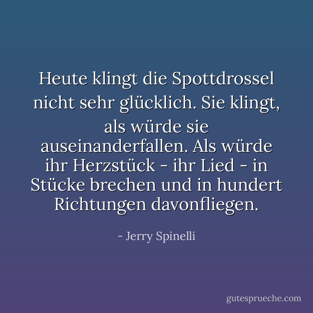 Heute klingt die Spottdrossel nicht sehr glücklich. Sie klingt, als würde sie auseinanderfallen. Als würde ihr Herzstück - ihr Lied - in Stücke brechen und in hundert Richtungen davonfliegen. - Jerry Spinelli<