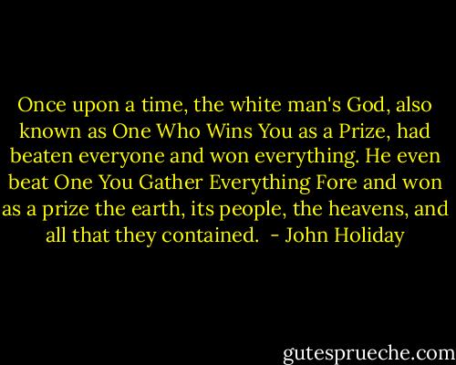 Once upon a time, the white man's God, also known as One Who Wins You as a Prize, had beaten everyone and won everything. He even beat One You Gather Everything Fore and won as a prize the earth, its people, the heavens, and all that they contained.  - John Holiday