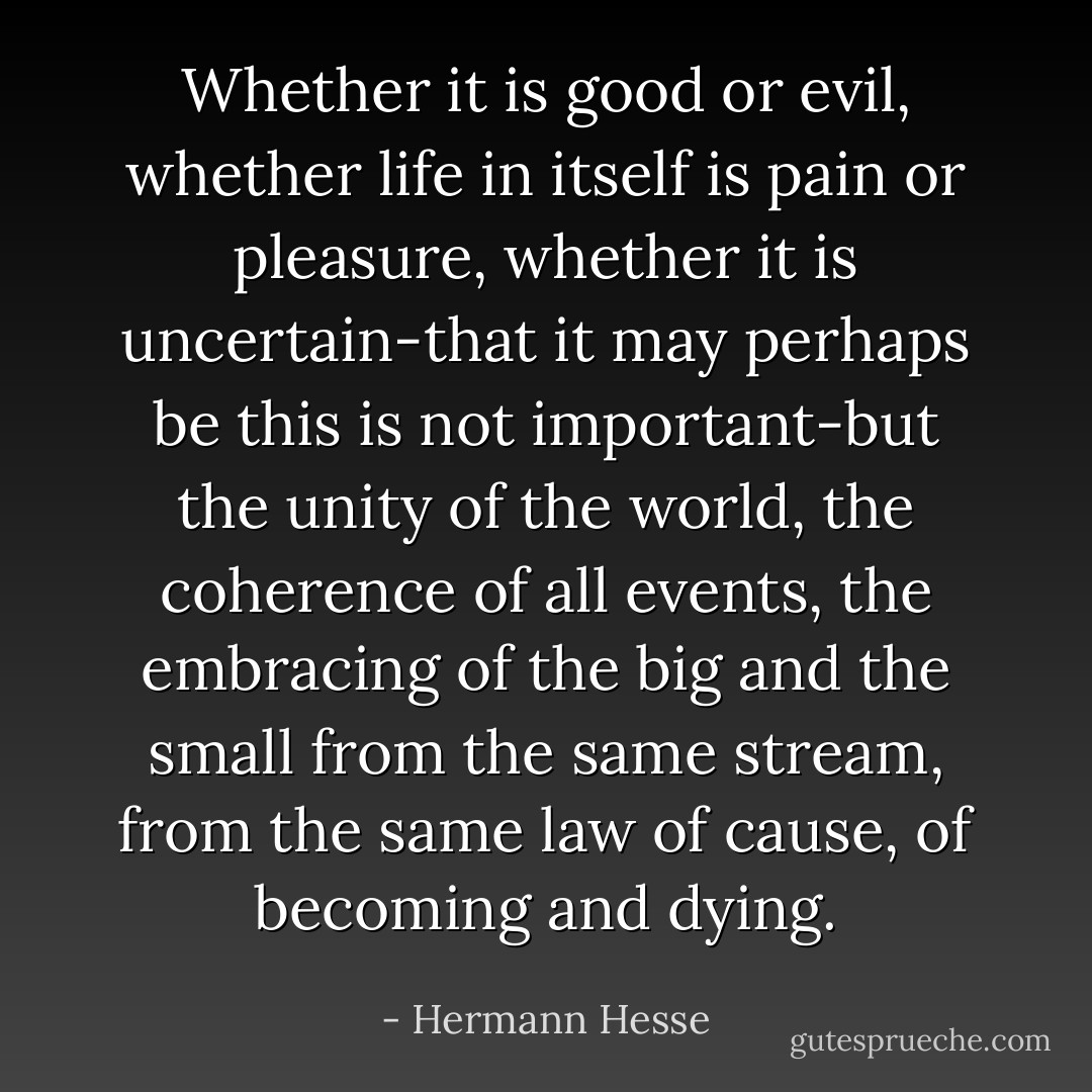 Whether it is good or evil, whether life in itself is pain or pleasure, whether it is uncertain-that it may perhaps be this is not important-but the unity of the world, the coherence of all events, the embracing of the big and the small from the same stream, from the same law of cause, of becoming and dying. - Hermann Hesse
