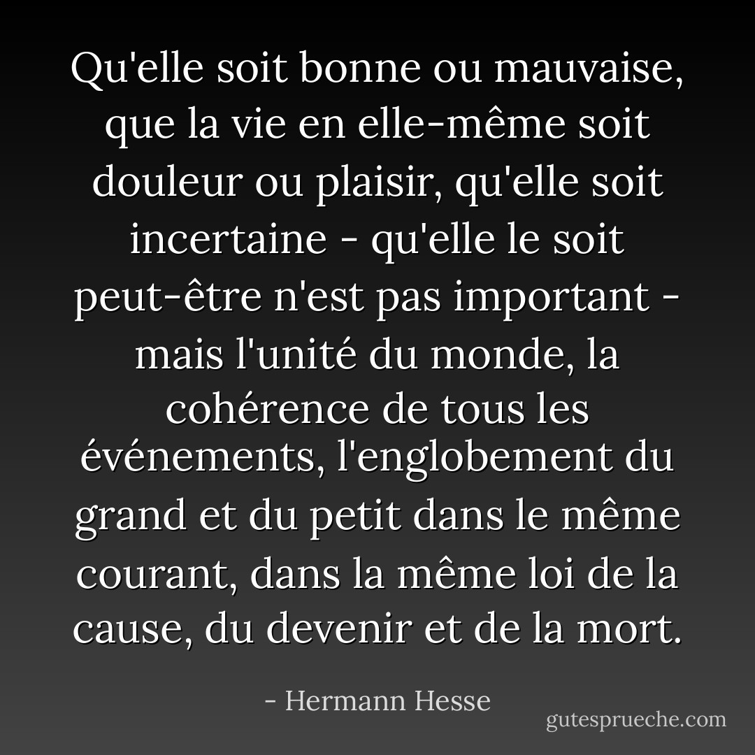 Qu'elle soit bonne ou mauvaise, que la vie en elle-même soit douleur ou plaisir, qu'elle soit incertaine - qu'elle le soit peut-être n'est pas important - mais l'unité du monde, la cohérence de tous les événements, l'englobement du grand et du petit dans le même courant, dans la même loi de la cause, du devenir et de la mort. - Hermann Hesse