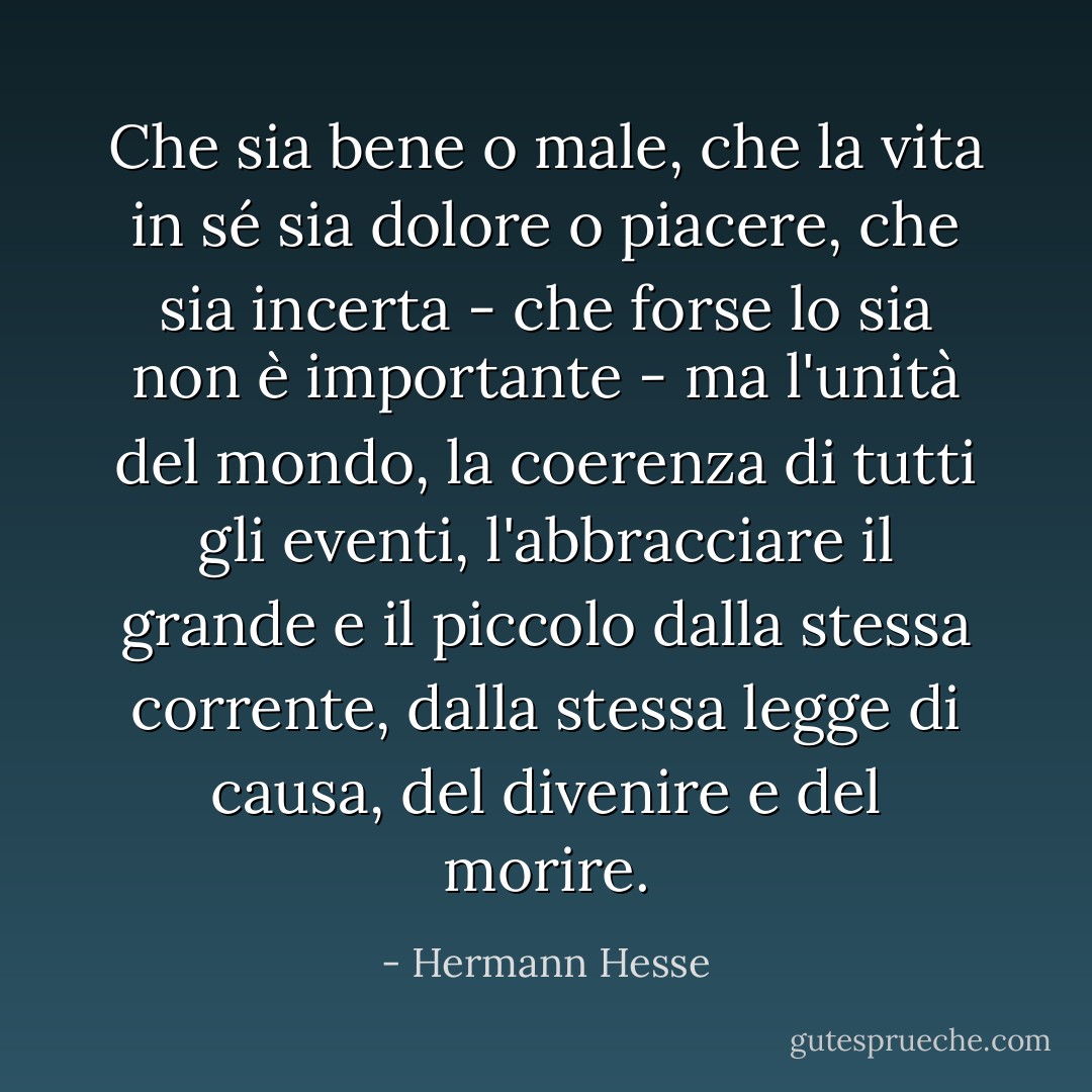 Che sia bene o male, che la vita in sé sia dolore o piacere, che sia incerta - che forse lo sia non è importante - ma l'unità del mondo, la coerenza di tutti gli eventi, l'abbracciare il grande e il piccolo dalla stessa corrente, dalla stessa legge di causa, del divenire e del morire. - Hermann Hesse