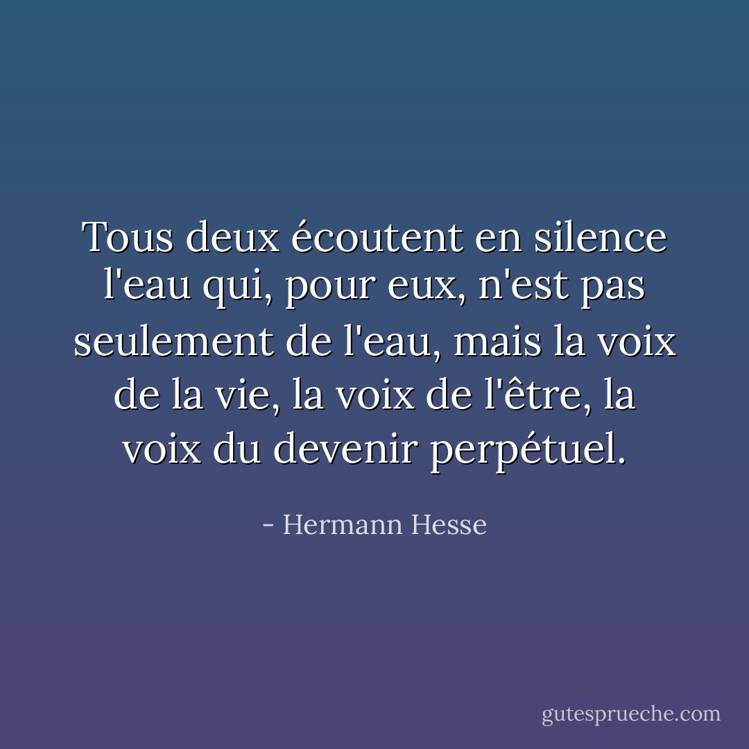 Tous deux écoutent en silence l'eau qui, pour eux, n'est pas seulement de l'eau, mais la voix de la vie, la voix de l'être, la voix du devenir perpétuel. - Hermann Hesse