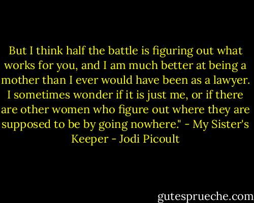 But I think half the battle is figuring out what works for you, and I am much better at being a mother than I ever would have been as a lawyer. I sometimes wonder if it is just me, or if there are other women who figure out where they are supposed to be by going nowhere." - My Sister's Keeper - Jodi Picoult