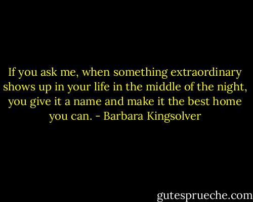 If you ask me, when something extraordinary shows up in your life in the middle of the night, you give it a name and make it the best home you can. - Barbara Kingsolver