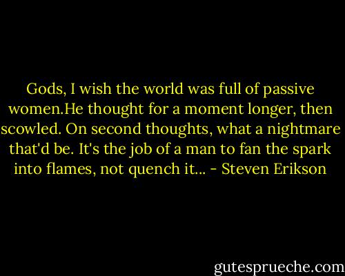 Gods, I wish the world was full of passive women.He thought for a moment longer, then scowled. On second thoughts, what a nightmare that'd be. It's the job of a man to fan the spark into flames, not quench it... - Steven Erikson