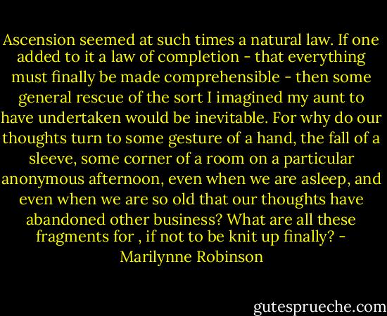 Ascension seemed at such times a natural law. If one added to it a law of completion - that everything must finally be made comprehensible - then some general rescue of the sort I imagined my aunt to have undertaken would be inevitable. For why do our thoughts turn to some gesture of a hand, the fall of a sleeve, some corner of a room on a particular anonymous afternoon, even when we are asleep, and even when we are so old that our thoughts have abandoned other business? What are all these fragments for , if not to be knit up finally? - Marilynne Robinson