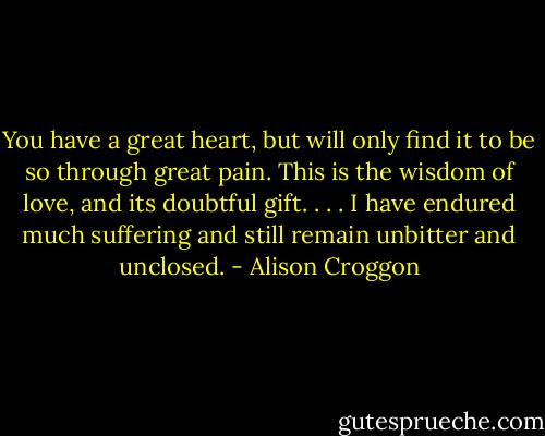You have a great heart, but will only find it to be so through great pain. This is the wisdom of love, and its doubtful gift. . . . I have endured much suffering and still remain unbitter and unclosed. - Alison Croggon