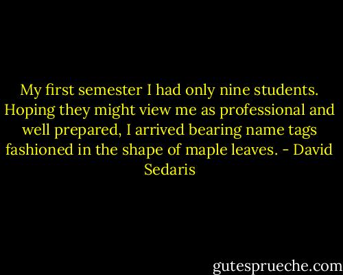 My first semester I had only nine students. Hoping they might view me as professional and well prepared, I arrived bearing name tags fashioned in the shape of maple leaves. - David Sedaris