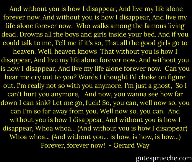 <br />And without you is how I disappear,<br />And live my life alone forever now.<br />And without you is how I disappear,<br />And live my life alone forever now.<br /><br />Who walks among the famous living dead,<br />Drowns all the boys and girls inside your bed.<br />And if you could talk to me,<br />Tell me if it's so,<br />That all the good girls go to heaven.<br />Well, heaven knows<br /><br />That without you is how I disappear,<br />And live my life alone forever now.<br />And without you is how I disappear,<br />And live my life alone forever now.<br /><br />Can you hear me cry out to you?<br />Words I thought I'd choke on figure out.<br />I'm really not so with you anymore.<br />I'm just a ghost, <br />So I can't hurt you anymore,<br /><br /><br />And now, you wanna see how far down I can sink?<br />Let me go, fuck!<br />So, you can, well now so, you can<br />I'm so far away from you.<br />Well now so, you can.<br /><br />And without you is how I disappear,<br />And without you is how I disappear,<br />Whoa whoa... (And without you is how I disappear)<br />Whoa whoa... (And without you... is how, is how, is how...)<br />Forever, forever now!<br /> - Gerard Way