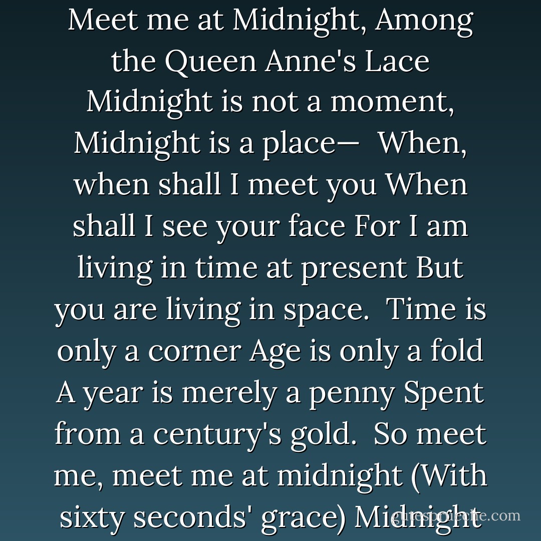 Night's winged horses<br />No one can outpace<br />But midnight is no moment<br />Midnight is a place.<br /><br />Meet me at Midnight,<br />Among the Queen Anne's Lace<br />Midnight is not a moment,<br />Midnight is a place—<br /><br />When, when shall I meet you<br />When shall I see your face<br />For I am living in time at present<br />But you are living in space.<br /><br />Time is only a corner<br />Age is only a fold<br />A year is merely a penny<br />Spent from a century's gold.<br /><br />So meet me, meet me at midnight<br />(With sixty seconds' grace)<br />Midnight is not a moment;<br />Midnight is a place. - Joan Aiken