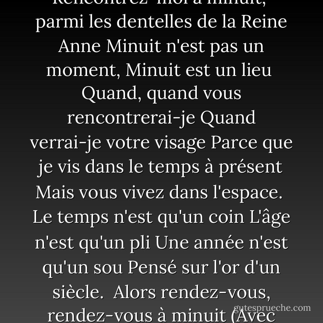 Les chevaux ailés de la nuit<br />Personne ne peut les devancer<br />Mais minuit n'est pas un moment<br />Minuit est un lieu.<br /><br />Rencontrez-moi à minuit, <br />parmi les dentelles de la Reine Anne<br />Minuit n'est pas un moment,<br />Minuit est un lieu<br /><br />Quand, quand vous rencontrerai-je<br />Quand verrai-je votre visage<br />Parce que je vis dans le temps à présent<br />Mais vous vivez dans l'espace.<br /><br />Le temps n'est qu'un coin<br />L'âge n'est qu'un pli<br />Une année n'est qu'un sou<br />Pensé sur l'or d'un siècle.<br /><br />Alors rendez-vous, rendez-vous à minuit<br />(Avec soixante secondes de grâce)<br />Minuit n'est pas un moment;<br />Minuit est un lieu. - Joan Aiken