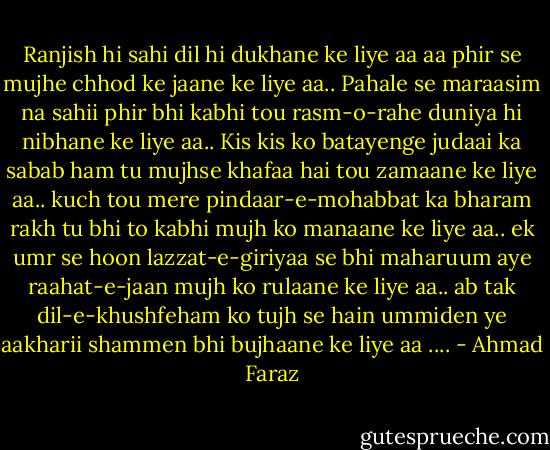Ranjish hi sahi dil hi dukhane ke liye aa<br />aa phir se mujhe chhod ke jaane ke liye aa..<br />Pahale se maraasim na sahii phir bhi kabhi tou<br />rasm-o-rahe duniya hi nibhane ke liye aa..<br />Kis kis ko batayenge judaai ka sabab ham<br />tu mujhse khafaa hai tou zamaane ke liye aa..<br />kuch tou mere pindaar-e-mohabbat ka bharam rakh<br />tu bhi to kabhi mujh ko manaane ke liye aa..<br />ek umr se hoon lazzat-e-giriyaa se bhi maharuum<br />aye raahat-e-jaan mujh ko rulaane ke liye aa..<br />ab tak dil-e-khushfeham ko tujh se hain ummiden<br />ye aakharii shammen bhi bujhaane ke liye aa .... - Ahmad Faraz