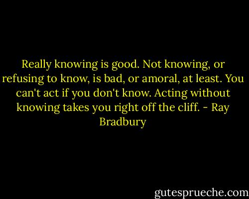 Really knowing is good. Not knowing, or refusing to know, is bad, or amoral, at least. You can't act if you don't know. Acting without knowing takes you right off the cliff. - Ray Bradbury