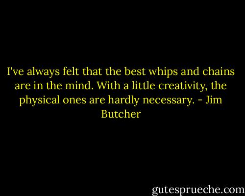 I've always felt that the best whips and chains are in the mind. With a little creativity, the physical ones are hardly necessary. - Jim Butcher