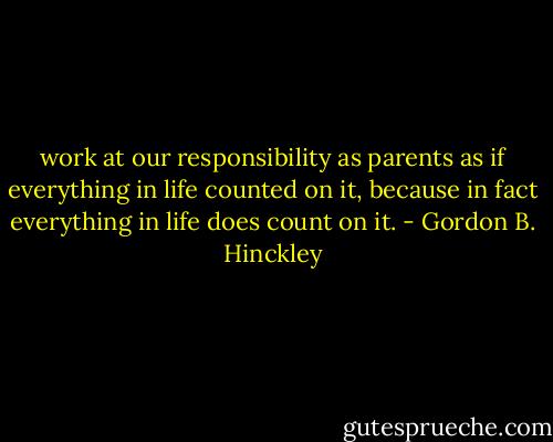 work at our responsibility as parents as if everything in life counted on it, because in fact everything in life does count on it. - Gordon B. Hinckley