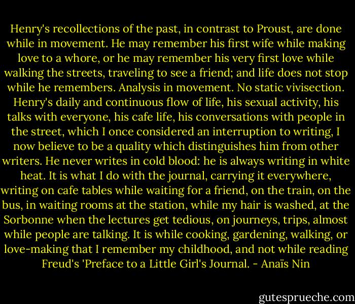 Henry's recollections of the past, in contrast to Proust, are done while in movement. He may remember his first wife while making love to a whore, or he may remember his very first love while walking the streets, traveling to see a friend; and life does not stop while he remembers. Analysis in movement. No static vivisection. Henry's daily and continuous flow of life, his sexual activity, his talks with everyone, his cafe life, his conversations with people in the street, which I once considered an interruption to writing, I now believe to be a quality which distinguishes him from other writers. He never writes in cold blood: he is always writing in white heat.<br />It is what I do with the journal, carrying it everywhere, writing on cafe tables while waiting for a friend, on the train, on the bus, in waiting rooms at the station, while my hair is washed, at the Sorbonne when the lectures get tedious, on journeys, trips, almost while people are talking.<br />It is while cooking, gardening, walking, or love-making that I remember my childhood, and not while reading Freud's 'Preface to a Little Girl's Journal. - Anaïs Nin