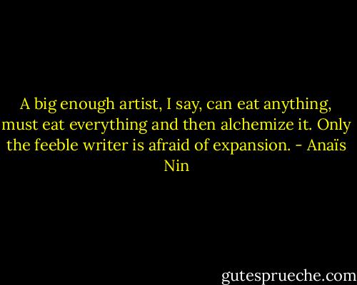 A big enough artist, I say, can eat anything, must eat everything and then alchemize it. Only the feeble writer is afraid of expansion. - Anaïs Nin