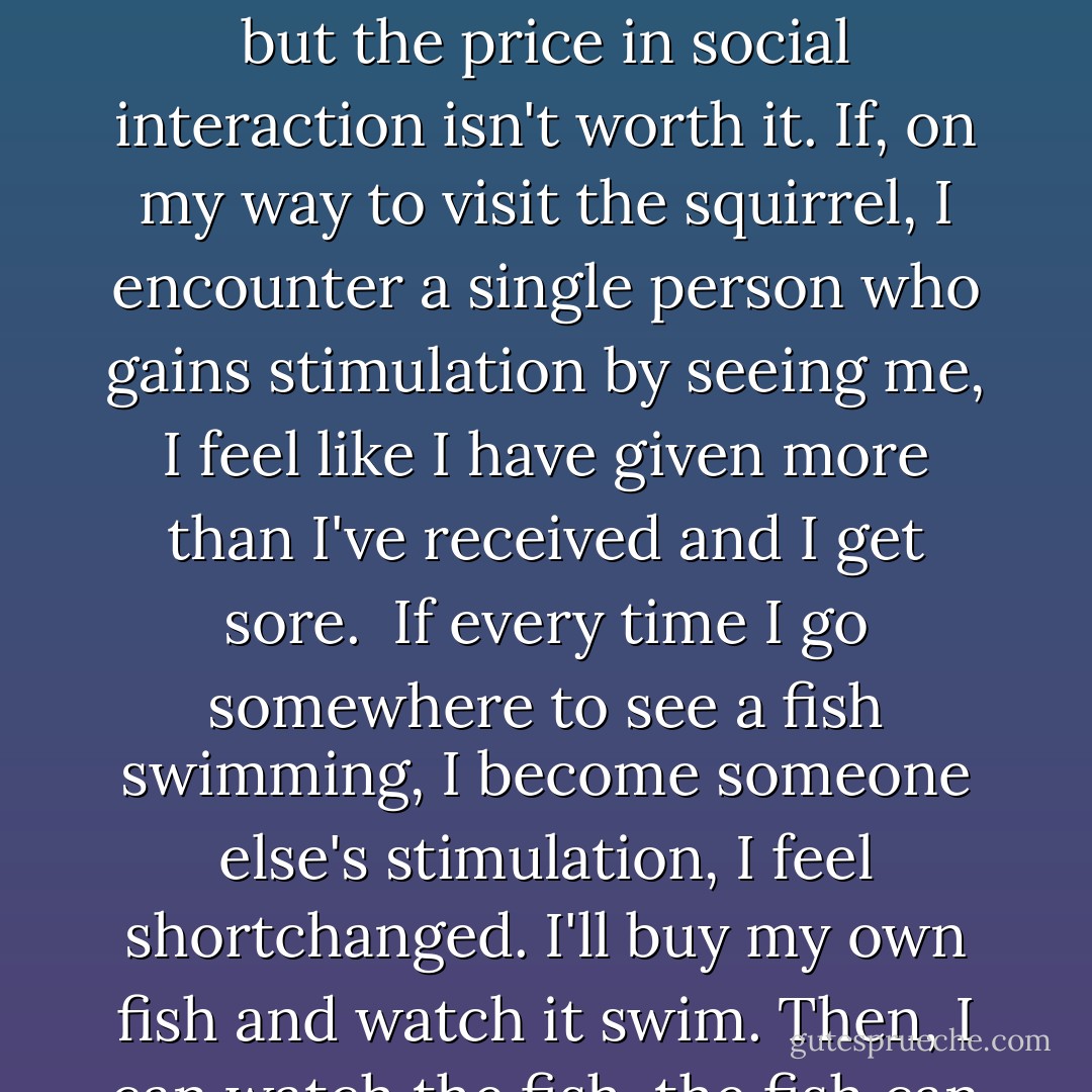 What is there to see if I go outside? Don't tell me. I know. I can see other people. I don't want to see other people. They look awful. The men look like slobs and the women look like men. The men have mush faces framed by long hair and the women have big noses, big jaws, big heads, and stick-like bodies. That depresses me. Its no fun to people-watch anymore because there's so little variety in types. <br /><br />You say it's good to get a change of scenery. What scenery? New buildings? New cars? New freeways? New shopping malls? Go to the woods or a park? I saw a tree once. The new ones look the same, which is fine. I even remember what the old ones look like. My memory isn't that short. But it's not worth going to see a squirrel grab a nut, or fish swimming around in a big tank if I must put up with the ugly contemporary human pollution that accompanies each excursion. The squirrel may enliven me and remind me of better vistas but the price in social interaction isn't worth it. If, on my way to visit the squirrel, I encounter a single person who gains stimulation by seeing me, I feel like I have given more than I've received and I get sore.<br /><br />If every time I go somewhere to see a fish swimming, I become someone else's stimulation, I feel shortchanged. I'll buy my own fish and watch it swim. Then, I can watch the fish, the fish can watch me, we can be friends, and nobody else interferes with the interaction, like trying to hear what the fish and I are talking about. I won't have to get dressed a certain way to visit the fish. I needn't dress the way my pride dictates, because who's going to see me? I needn't wear any pants. The fish doesn't care. He doesn't read the tabloids. But, if I go out to see a fish other than my own, I'm right back where I started: entertaining others, which is more depleting than visiting the new fish is entertaining.<br /><br />Maybe I should go to a coffee house. I find no stimulation in watching ordinary people trying to put the make on other uninteresting people. I can fix my own cup of coffee and not have to look at or talk to other people. No matter where I go, I stimulate others, and have been doing so all my life. It used to be I'd sometimes get stimulated back. - Anton Szandor LaVey