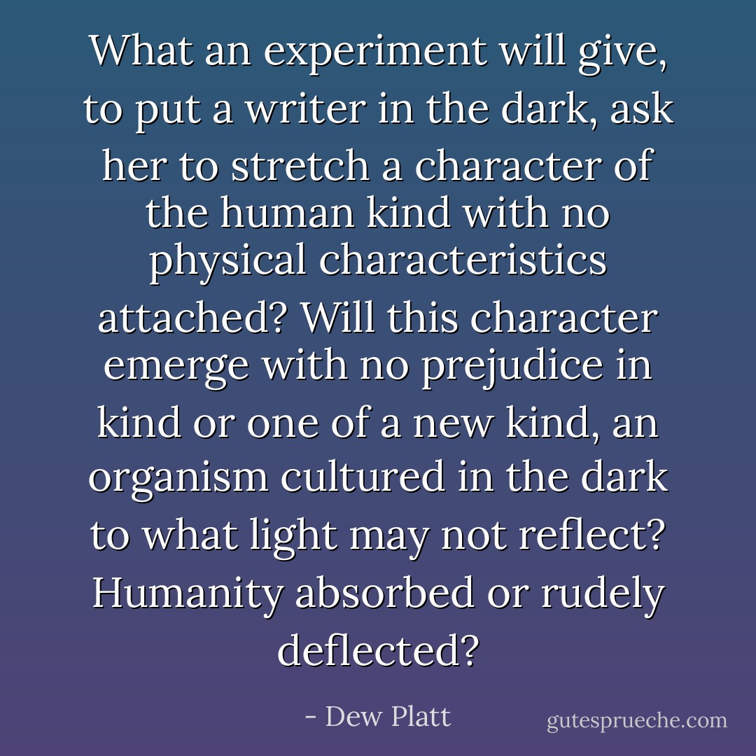 What an experiment will give, to put a writer in the dark, ask her to stretch a character of the human kind with no physical characteristics attached? Will this character emerge with no prejudice in kind or one of a new kind, an organism cultured in the dark to what light may not reflect? Humanity absorbed or rudely deflected? - Dew Platt