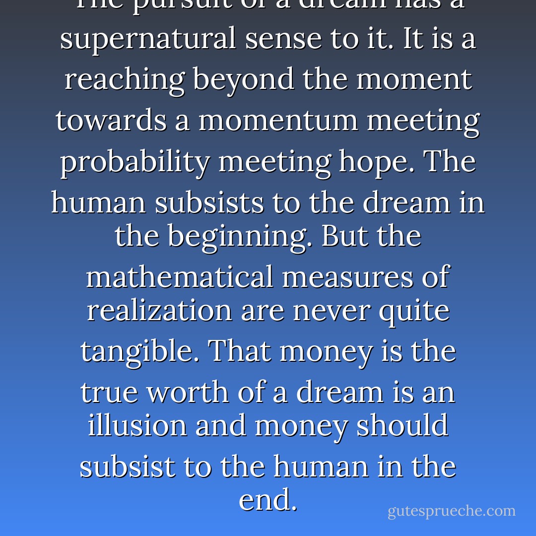 The pursuit of a dream has a supernatural sense to it. It is a reaching beyond the moment towards a momentum meeting probability meeting hope. The human subsists to the dream in the beginning. But the mathematical measures of realization are never quite tangible. That money is the true worth of a dream is an illusion and money should subsist to the human in the end. - Dew Platt
