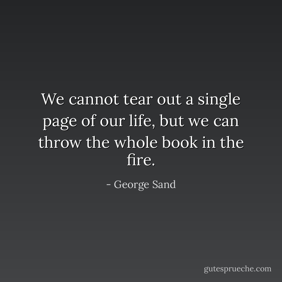 We cannot tear out a single page of our life, but we can throw the whole book in the fire. - George Sand