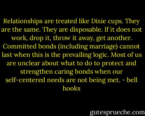 Relationships are treated like Dixie cups. They are the same. They are disposable. If it does not work, drop it, throw it away, get another.<br />Committed bonds (including marriage) cannot last when this is the prevailing logic. Most of us are unclear about what to do to protect and strengthen caring bonds when our self-centered needs are not being met. - bell hooks