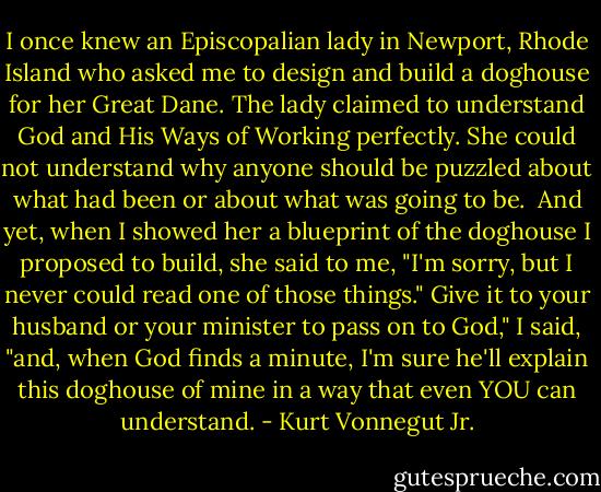 I once knew an Episcopalian lady in Newport, Rhode Island who asked me to design and build a doghouse for her Great Dane. The lady claimed to understand God and His Ways of Working perfectly. She could not understand why anyone should be puzzled about what had been or about what was going to be. <br />And yet, when I showed her a blueprint of the doghouse I proposed to build, she said to me, "I'm sorry, but I never could read one of those things."<br />Give it to your husband or your minister to pass on to God," I said, "and, when God finds a minute, I'm sure he'll explain this doghouse of mine in a way that even YOU can understand. - Kurt Vonnegut Jr.