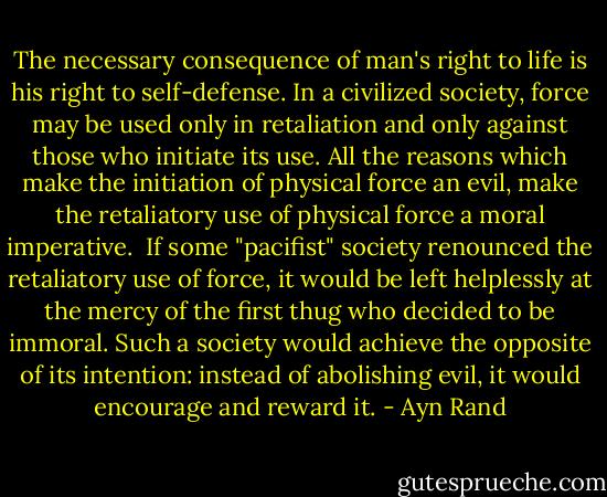 The necessary consequence of man's right to life is his right to self-defense. In a civilized society, force may be used only in retaliation and only against those who initiate its use. All the reasons which make the initiation of physical force an evil, make the retaliatory use of physical force a moral imperative.<br /><br />If some "pacifist" society renounced the retaliatory use of force, it would be left helplessly at the mercy of the first thug who decided to be immoral. Such a society would achieve the opposite of its intention: instead of abolishing evil, it would encourage and reward it. - Ayn Rand