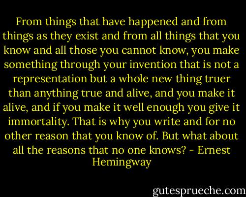 From things that have happened and from things as they exist and from all things that you know and all those you cannot know, you make something through your invention that is not a representation but a whole new thing truer than anything true and alive, and you make it alive, and if you make it well enough you give it immortality. That is why you write and for no other reason that you know of. But what about all the reasons that no one knows? - Ernest Hemingway