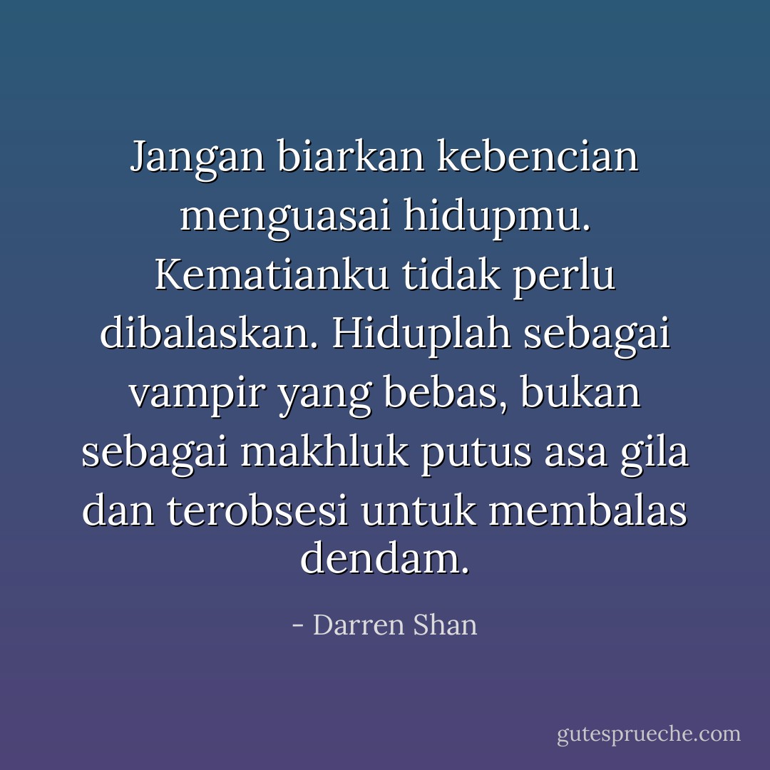 Jangan biarkan kebencian menguasai hidupmu. Kematianku tidak perlu dibalaskan. Hiduplah sebagai vampir yang bebas, bukan sebagai makhluk putus asa gila dan terobsesi untuk membalas dendam. - Darren Shan