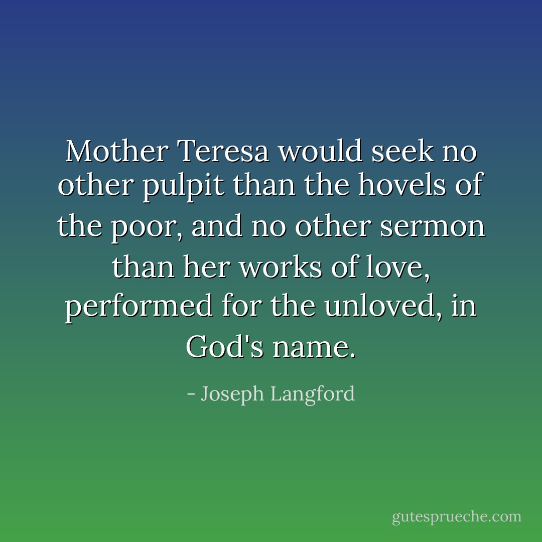 Mother Teresa would seek no other pulpit than the hovels of the poor, and no other sermon than her works of love, performed for the unloved, in God's name. - Joseph Langford