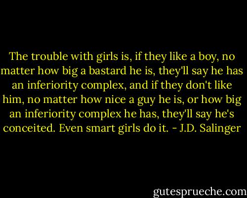 The trouble with girls is, if they like a boy, no matter how big a bastard he is, they'll say he has an inferiority complex, and if they don't like him, no matter how nice a guy he is, or how big an inferiority complex he has, they'll say he's conceited. Even smart girls do it. - J.D. Salinger