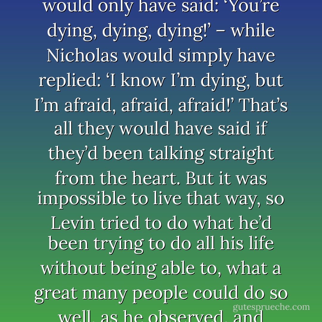 if they hadn’t both been pretending, but had had what is called a heart-to-heart talk, that is, simply told each other just what they were thinking and feeling, then they would just have looked into each other’s eyes, and Constantine would only have said: ‘You’re dying, dying, dying!’ – while Nicholas would simply have replied: ‘I know I’m dying, but I’m afraid, afraid, afraid!’ That’s all they would have said if they’d been talking straight from the heart. But it was impossible to live that way, so Levin tried to do what he’d been trying to do all his life without being able to, what a great many people could do so well, as he observed, and without which life was impossible: he tried to say something different from what he thought, and he always felt it came out false, that his brother caught him out and was irritated by it. - Leo Tolstoy