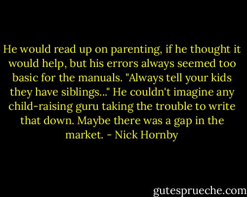 He would read up on parenting, if he thought it would help, but his errors always seemed too basic for the manuals. "Always tell your kids they have siblings..." He couldn't imagine any child-raising guru taking the trouble to write that down. Maybe there was a gap in the market. - Nick Hornby