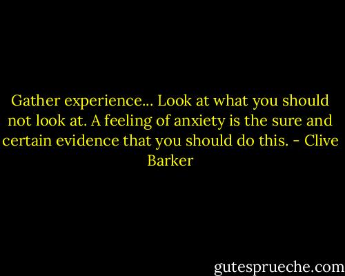 Gather experience... Look at what you should not look at. A feeling of anxiety is the sure and certain evidence that you should do this. - Clive Barker