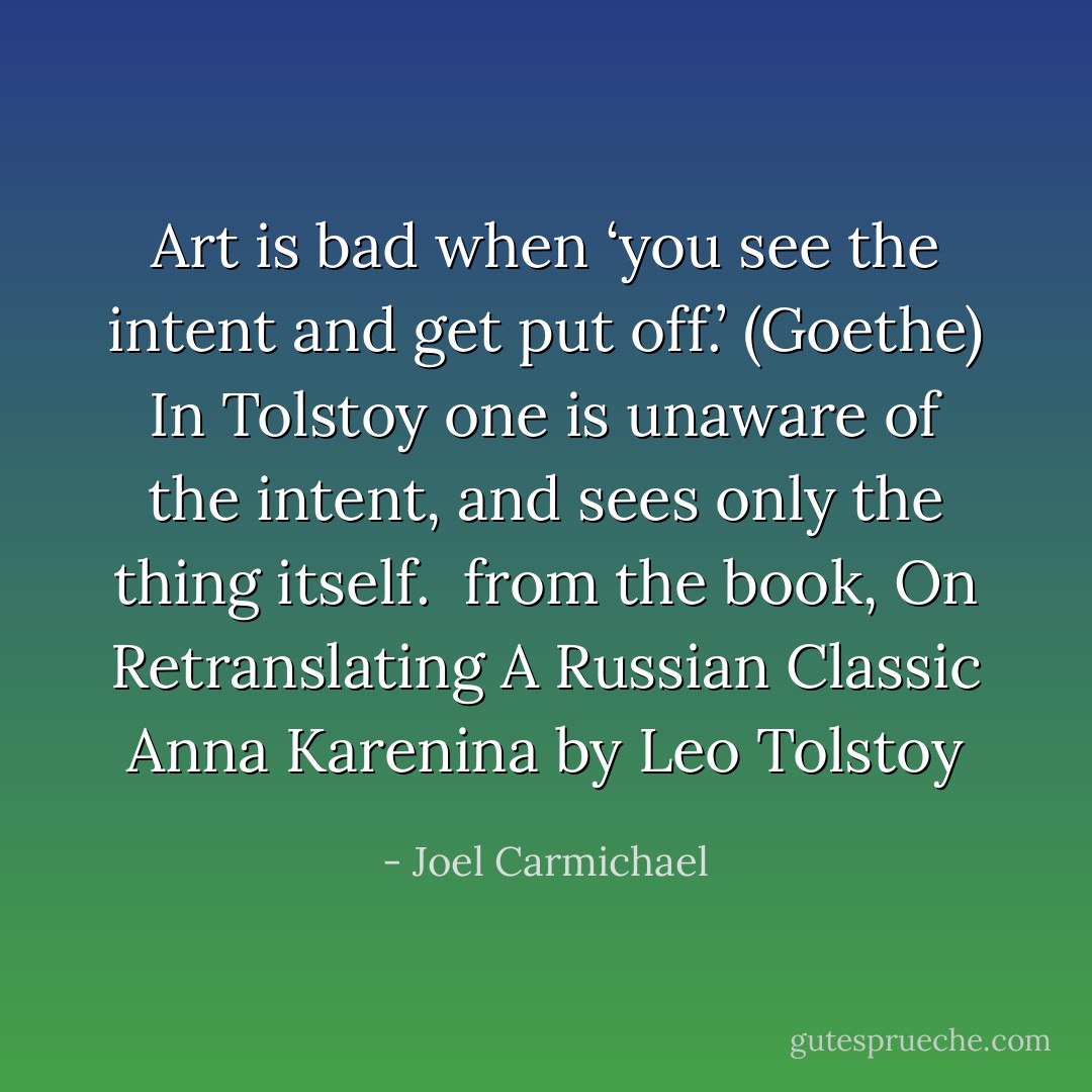 Art is bad when ‘you see the intent and get put off.’ (Goethe) In Tolstoy one is unaware of the intent, and sees only the thing itself.<br /> from the book, On Retranslating A Russian Classic Anna Karenina by Leo Tolstoy - Joel Carmichael