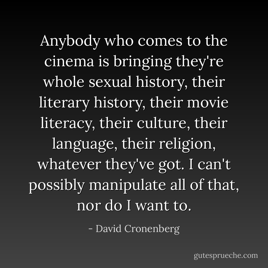 Anybody who comes to the cinema is bringing they're whole sexual history, their literary history, their movie literacy, their culture, their language, their religion, whatever they've got. I can't possibly manipulate all of that, nor do I want to. - David Cronenberg