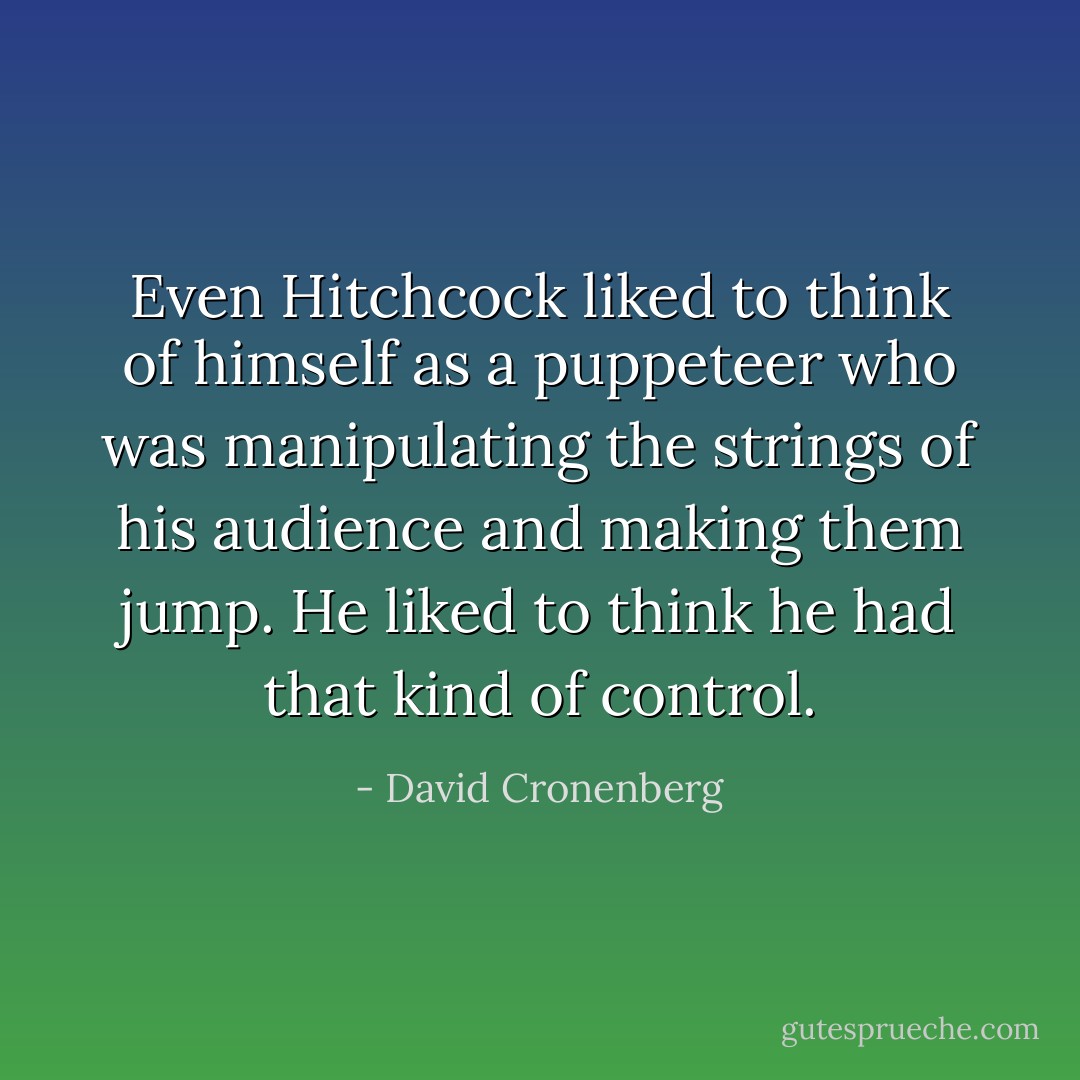 Even Hitchcock liked to think of himself as a puppeteer who was manipulating the strings of his audience and making them jump. He liked to think he had that kind of control. - David Cronenberg